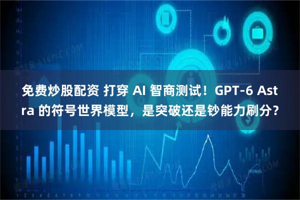 免费炒股配资 打穿 AI 智商测试！GPT-6 Astra 的符号世界模型，是突破还是钞能力刷分？