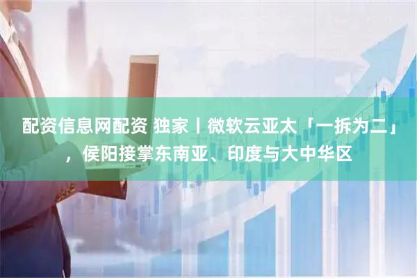 配资信息网配资 独家丨微软云亚太「一拆为二」，侯阳接掌东南亚、印度与大中华区