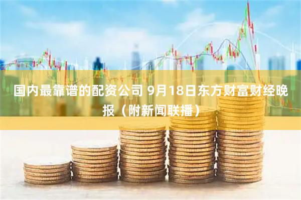国内最靠谱的配资公司 9月18日东方财富财经晚报（附新闻联播）